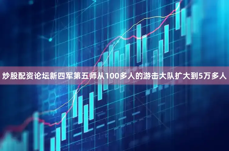 炒股配资论坛新四军第五师从100多人的游击大队扩大到5万多人