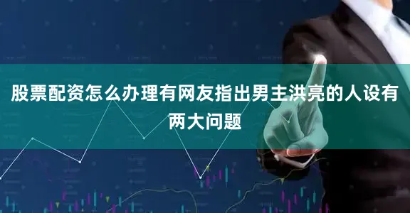 股票配资怎么办理有网友指出男主洪亮的人设有两大问题