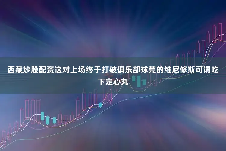 西藏炒股配资这对上场终于打破俱乐部球荒的维尼修斯可谓吃下定心丸