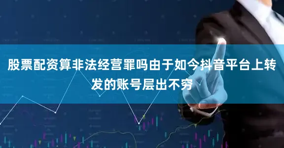 股票配资算非法经营罪吗由于如今抖音平台上转发的账号层出不穷