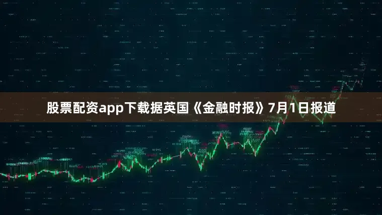 股票配资app下载据英国《金融时报》7月1日报道