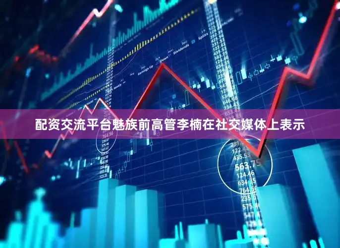 配资交流平台魅族前高管李楠在社交媒体上表示