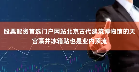 股票配资首选门户网站北京古代建筑博物馆的天宫藻井冰箱贴也是业内顶流