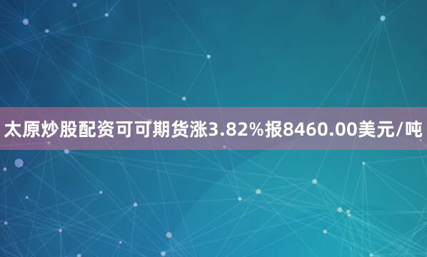 太原炒股配资可可期货涨3.82%报8460.00美元/吨
