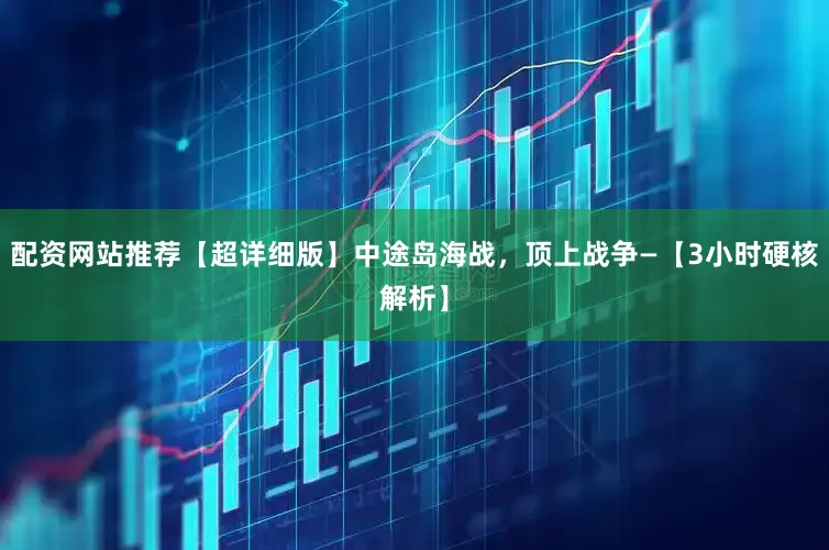配资网站推荐【超详细版】中途岛海战，顶上战争—【3小时硬核解析】