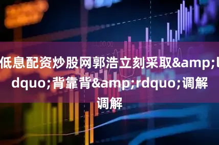 低息配资炒股网郭浩立刻采取&ldquo;背靠背&rdquo;调解