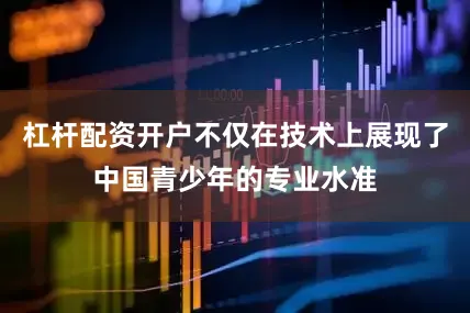 杠杆配资开户不仅在技术上展现了中国青少年的专业水准